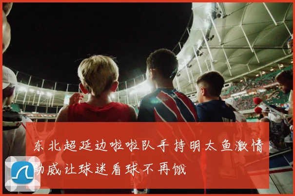 东北超延边啦啦队手持明太鱼激情助威让球迷看球不再饿