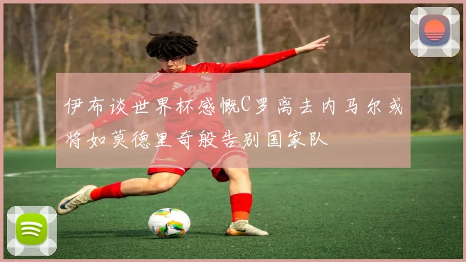 伊布谈世界杯感慨C罗离去内马尔或将如莫德里奇般告别国家队