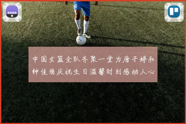 中国女篮全队齐聚一堂为唐子婷和钟佳丽庆祝生日温馨时刻感动人心
