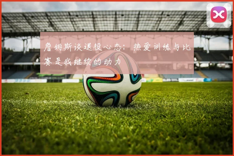 詹姆斯谈退役心态：热爱训练与比赛是我继续的动力
