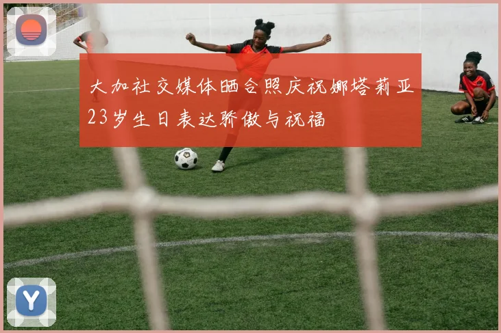 大加社交媒体晒合照庆祝娜塔莉亚23岁生日表达骄傲与祝福