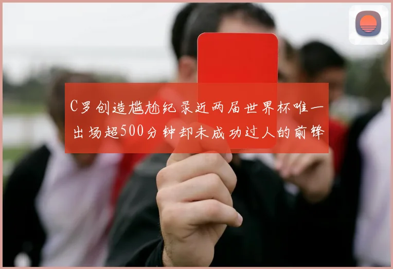 C罗创造尴尬纪录近两届世界杯唯一出场超500分钟却未成功过人的前锋