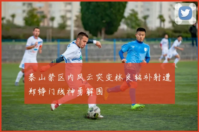 泰山禁区内风云突变林良铭补射遭郑铮门线神勇解围