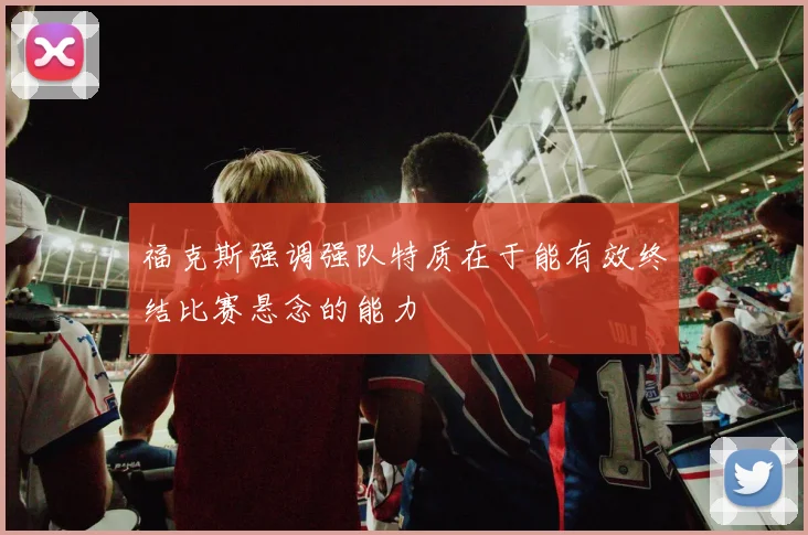 福克斯强调强队特质在于能有效终结比赛悬念的能力