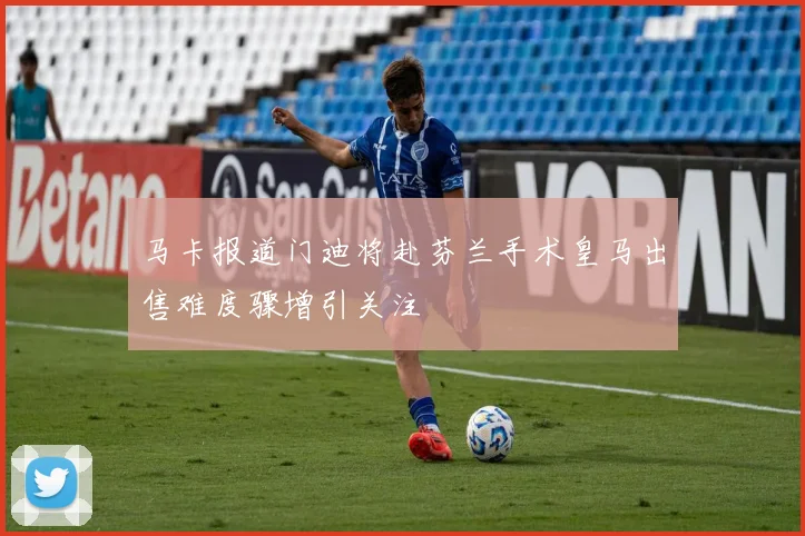 马卡报道门迪将赴芬兰手术皇马出售难度骤增引关注