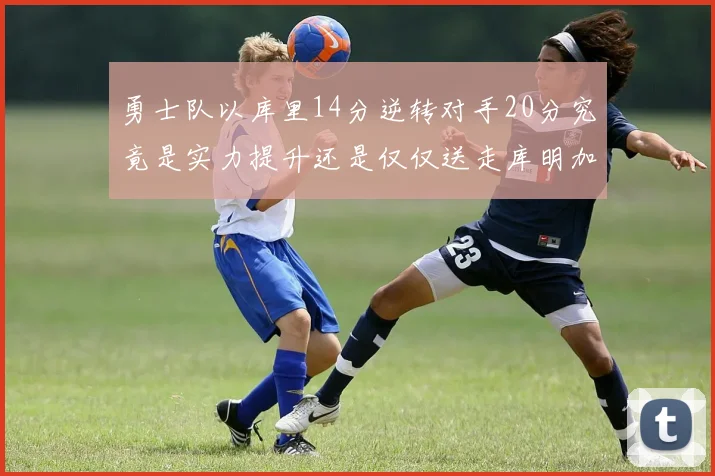 勇士队以库里14分逆转对手20分究竟是实力提升还是仅仅送走库明加的结果