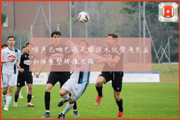 哨声已响巴西足球技术优势消失后如何重塑辉煌之路