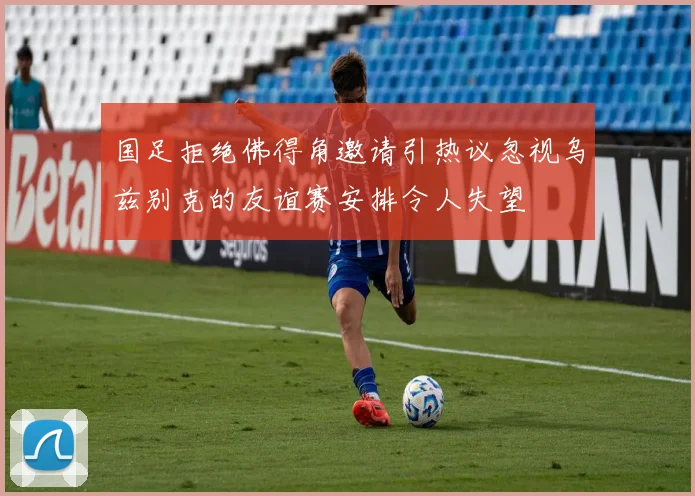 国足拒绝佛得角邀请引热议忽视乌兹别克的友谊赛安排令人失望