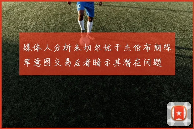 媒体人分析米切尔优于杰伦布朗绿军意图交易后者暗示其潜在问题