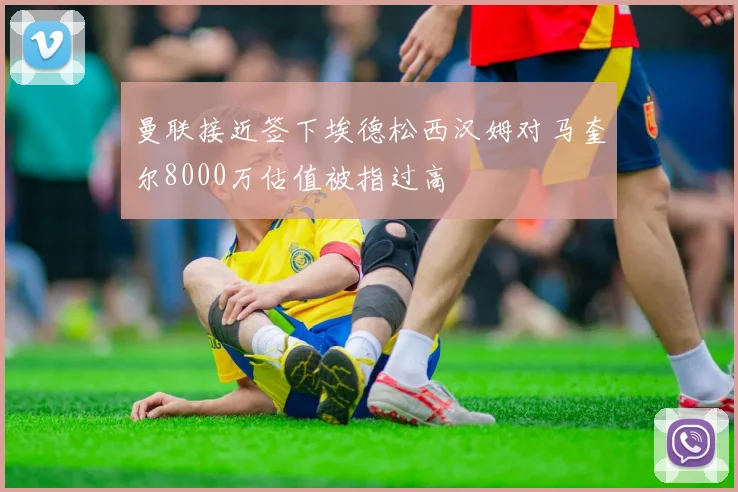 曼联接近签下埃德松西汉姆对马奎尔8000万估值被指过高