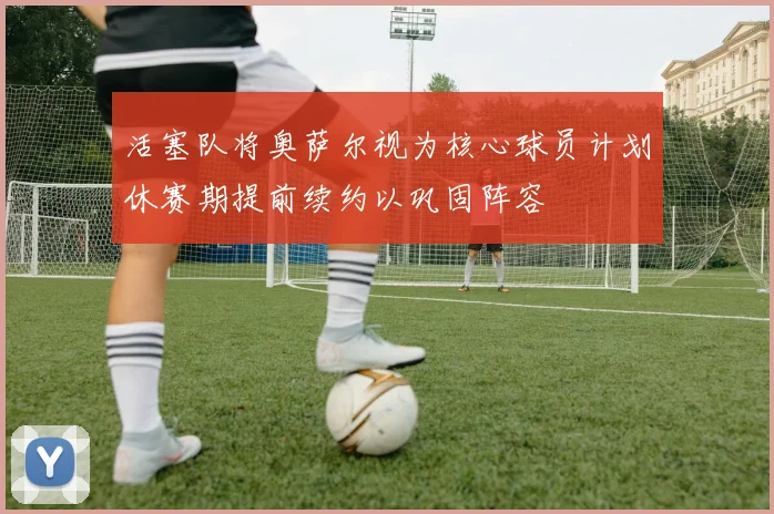 活塞队将奥萨尔视为核心球员计划休赛期提前续约以巩固阵容