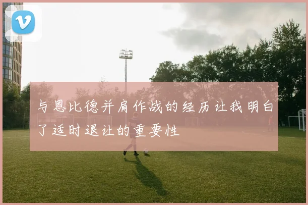与恩比德并肩作战的经历让我明白了适时退让的重要性