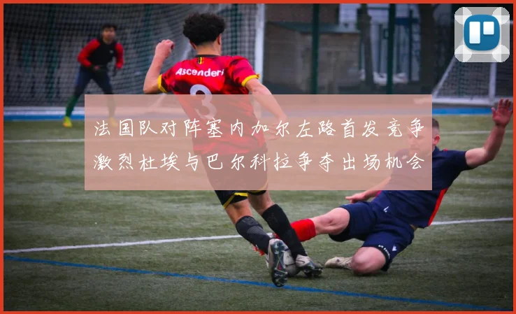 法国队对阵塞内加尔左路首发竞争激烈杜埃与巴尔科拉争夺出场机会
