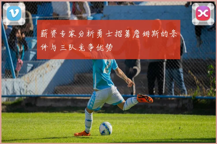 薪资专家分析勇士招募詹姆斯的条件与三队竞争优势