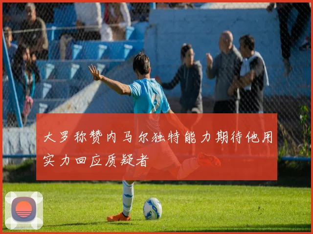 大罗称赞内马尔独特能力期待他用实力回应质疑者