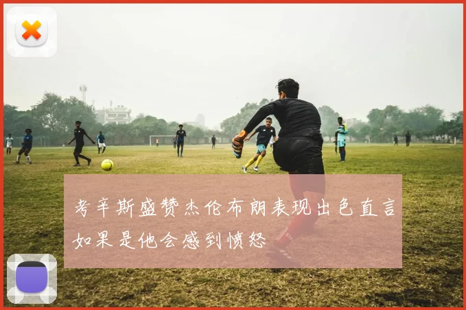 考辛斯盛赞杰伦布朗表现出色直言如果是他会感到愤怒