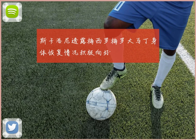 斯卡洛尼透露梅西罗梅罗大马丁身体恢复情况积极向好