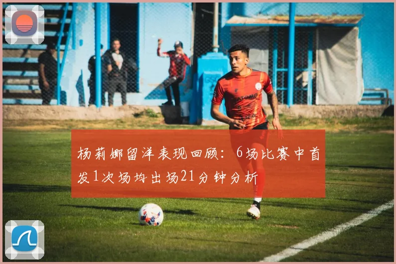 杨莉娜留洋表现回顾：6场比赛中首发1次场均出场21分钟分析