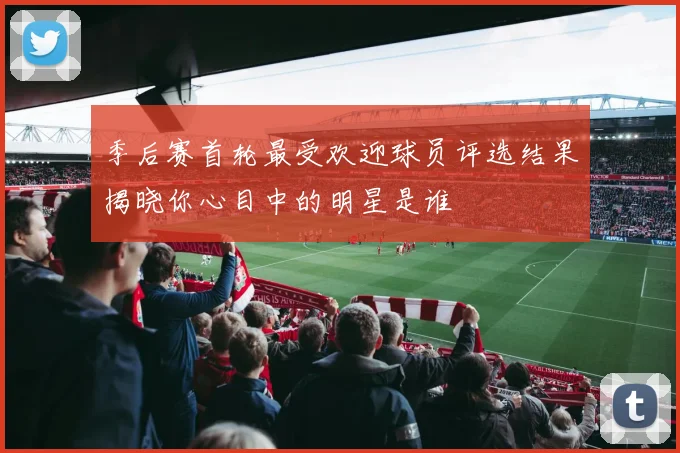 季后赛首轮最受欢迎球员评选结果揭晓你心目中的明星是谁