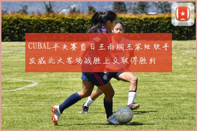 CUBAL半决赛首日王雨桐王家绘联手发威北大客场战胜上交取得胜利